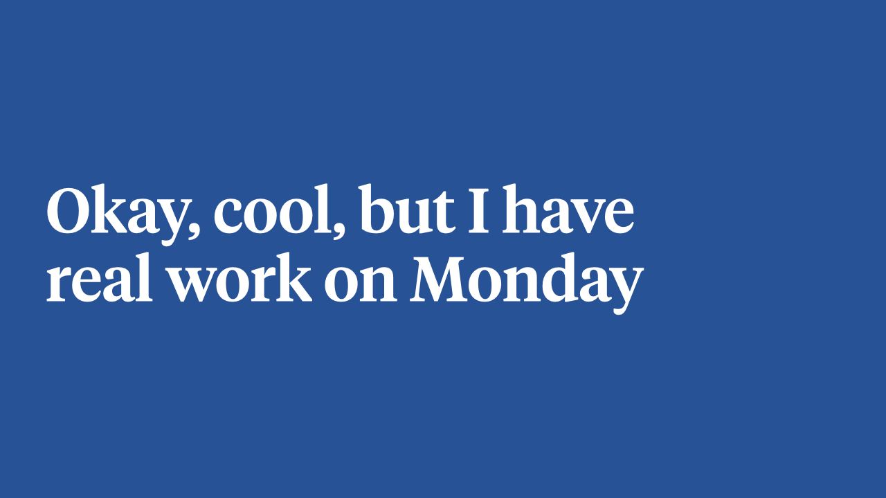 Okay, cool, but I have real work on Monday